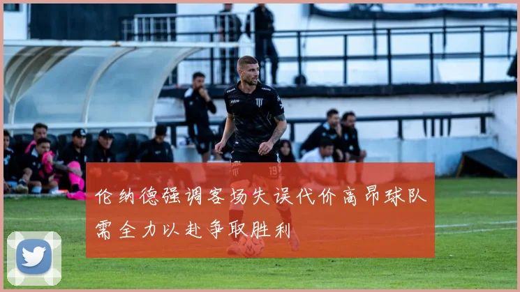 伦纳德强调客场失误代价高昂球队需全力以赴争取胜利