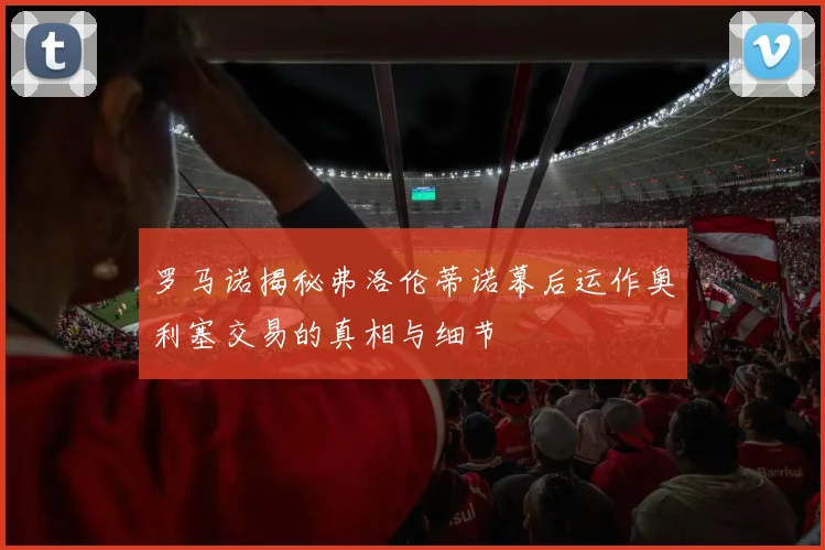 罗马诺揭秘弗洛伦蒂诺幕后运作奥利塞交易的真相与细节