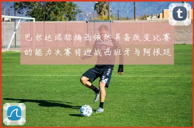 巴尔达诺称梅西依然具备改变比赛的能力决赛将迎战西班牙与阿根廷