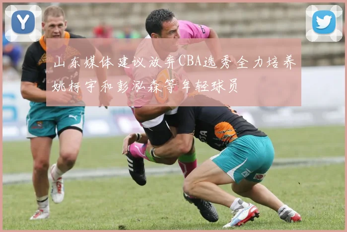 山东媒体建议放弃CBA选秀全力培养姚柯宇和彭泓森等年轻球员