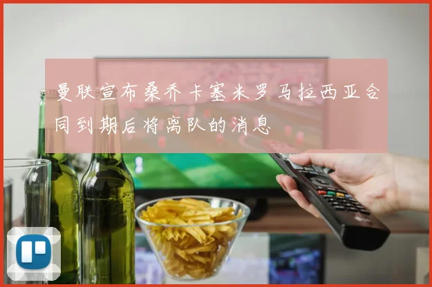 曼联宣布桑乔卡塞米罗马拉西亚合同到期后将离队的消息