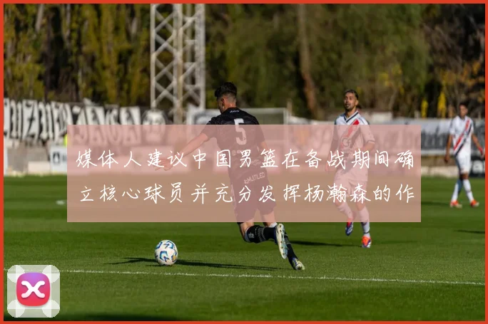 媒体人建议中国男篮在备战期间确立核心球员并充分发挥杨瀚森的作用
