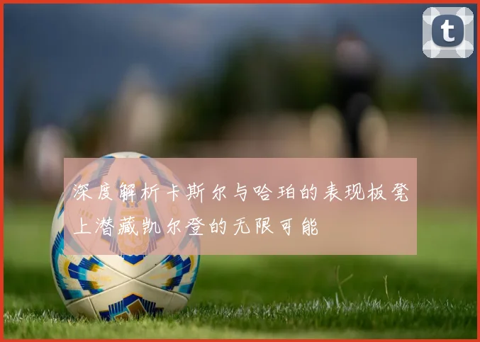 深度解析卡斯尔与哈珀的表现板凳上潜藏凯尔登的无限可能