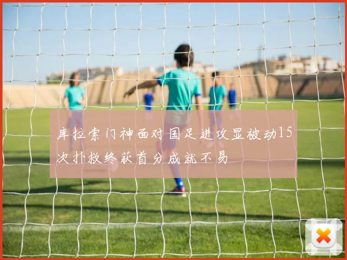 库拉索门神面对国足进攻显被动15次扑救终获首分成就不易