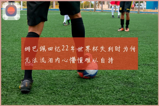 姆巴佩回忆22年世界杯失利时为何无法流泪内心懵懂难以自持