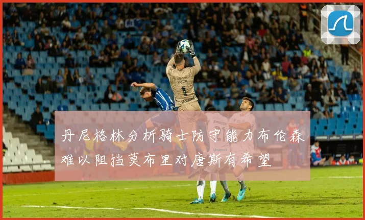 丹尼格林分析骑士防守能力布伦森难以阻挡莫布里对唐斯有希望