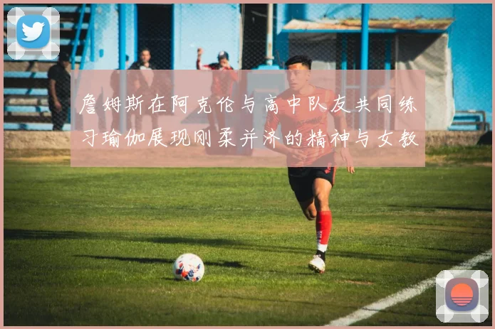 詹姆斯在阿克伦与高中队友共同练习瑜伽展现刚柔并济的精神与女教练合影留念