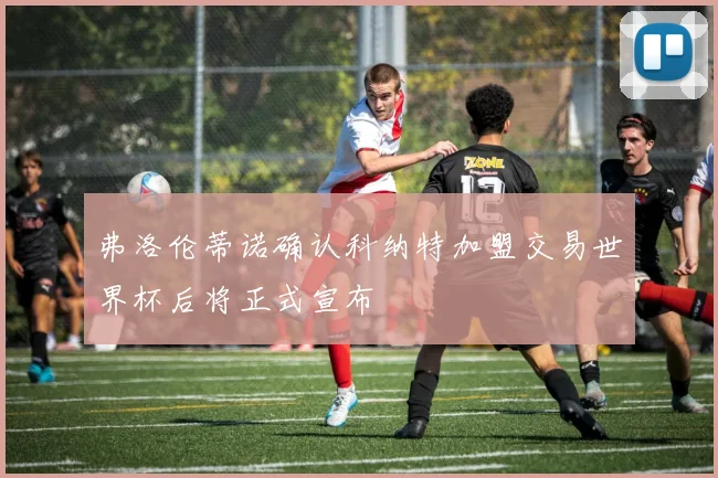 弗洛伦蒂诺确认科纳特加盟交易世界杯后将正式宣布