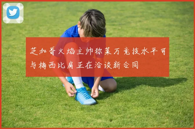 芝加哥火焰主帅称莱万竞技水平可与梅西比肩正在洽谈新合同