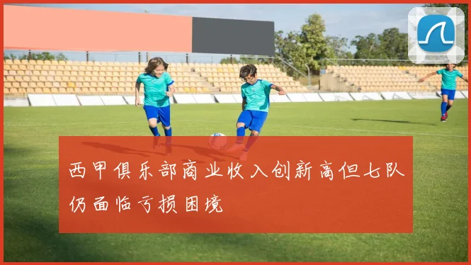 西甲俱乐部商业收入创新高但七队仍面临亏损困境