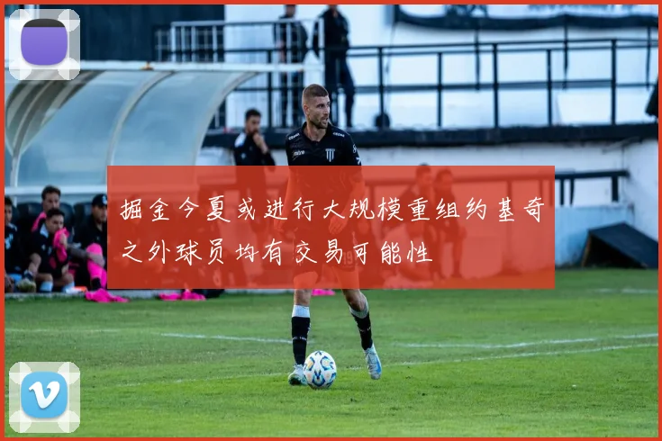 掘金今夏或进行大规模重组约基奇之外球员均有交易可能性