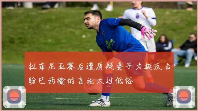 拉菲尼亚赛后遭质疑妻子力挺反击盼巴西输的言论太过低俗