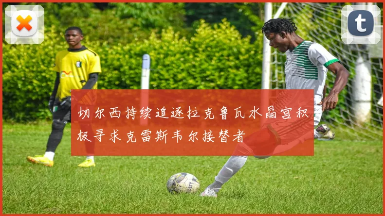 切尔西持续追逐拉克鲁瓦水晶宫积极寻求克雷斯韦尔接替者