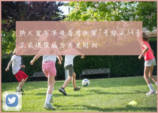 热火宣布字母哥将改穿7号球衣34号正式退役成为历史时刻