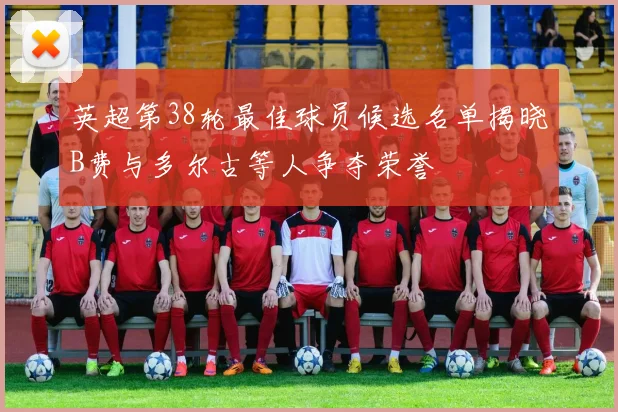 英超第38轮最佳球员候选名单揭晓B费与多尔古等人争夺荣誉