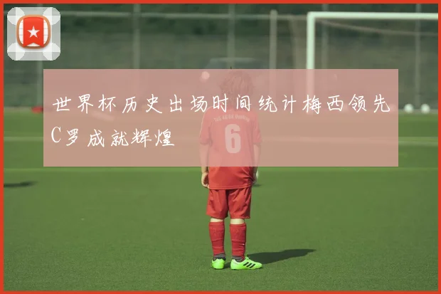 世界杯历史出场时间统计梅西领先C罗成就辉煌