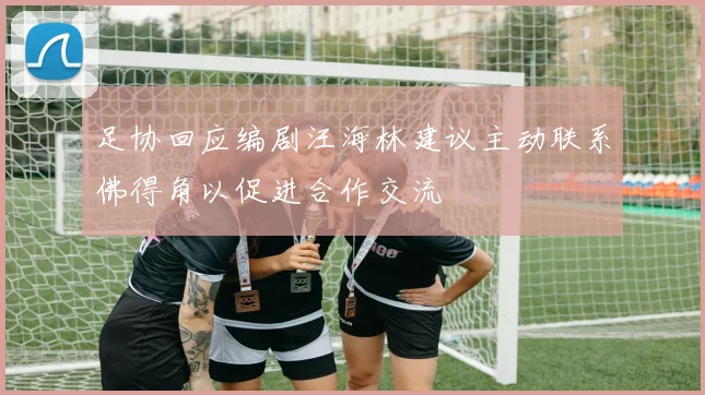 足协回应编剧汪海林建议主动联系佛得角以促进合作交流