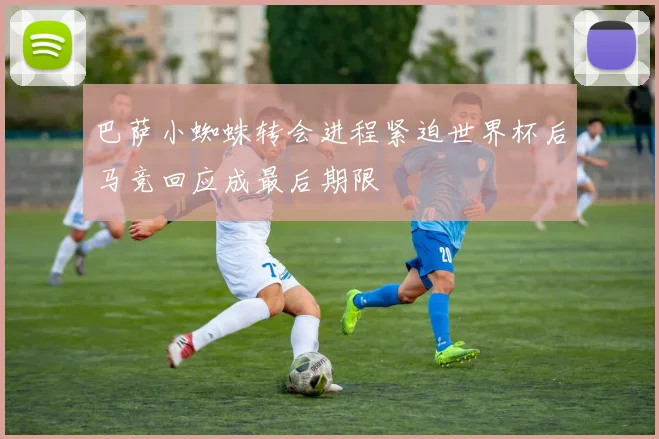 巴萨小蜘蛛转会进程紧迫世界杯后马竞回应成最后期限