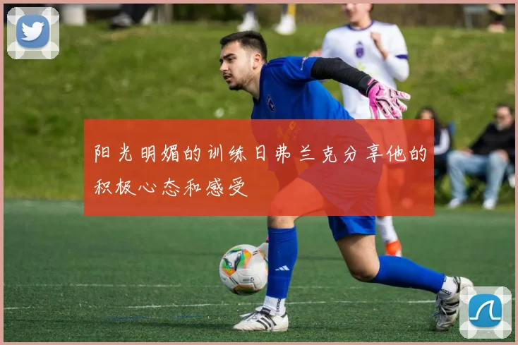 阳光明媚的训练日弗兰克分享他的积极心态和感受
