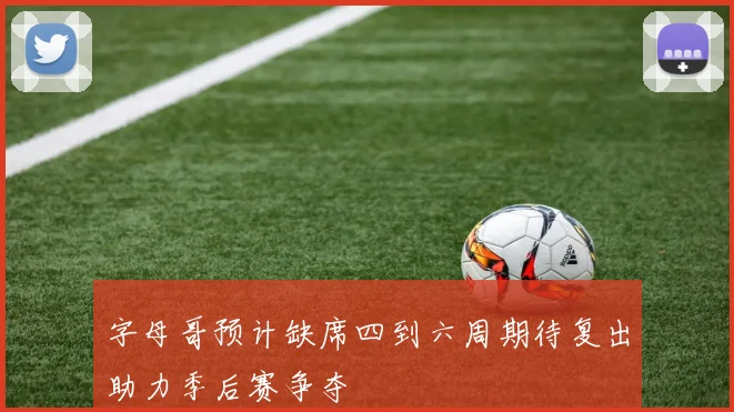 字母哥预计缺席四到六周期待复出助力季后赛争夺