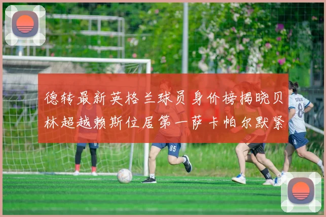 德转最新英格兰球员身价榜揭晓贝林超越赖斯位居第一萨卡帕尔默紧随其后
