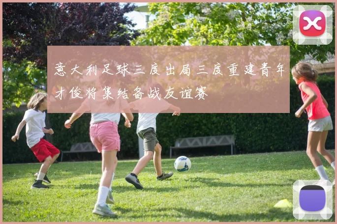意大利足球三度出局三度重建青年才俊将集结备战友谊赛